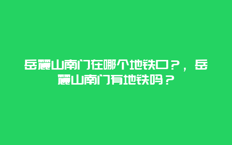 岳麓山南门在哪个地铁口？，岳麓山南门有地铁吗？