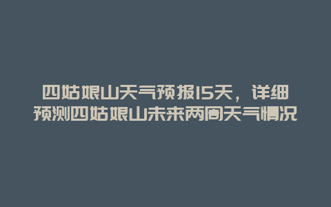 四姑娘山天气预报15天，详细预测四姑娘山未来两周天气情况