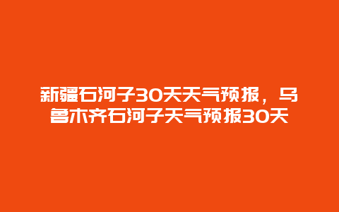 新疆石河子30天天气预报，乌鲁木齐石河子天气预报30天