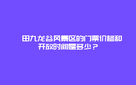 莆田九龙谷风景区的门票价格和开放时间是多少？