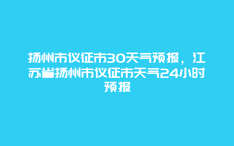 扬州市仪征市30天气预报，江苏省扬州市仪征市天气24小时预报