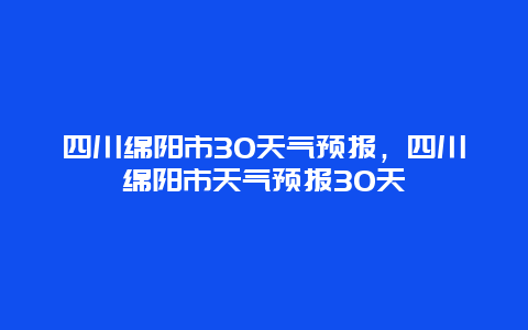 四川绵阳市30天气预报，四川绵阳市天气预报30天