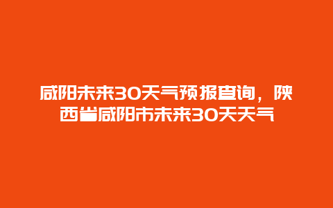 咸阳未来30天气预报查询，陕西省咸阳市未来30天天气