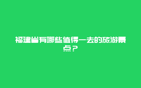 福建省有哪些值得一去的旅游景点？