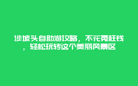 沙坡头自助游攻略，不花冤枉钱，轻松玩转这个美丽风景区