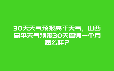 30天天气预报高平天气，山西高平天气预报30天查询一个月怎么样？