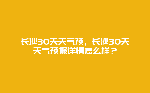 长沙30天天气预，长沙30天天气预报详情怎么样？