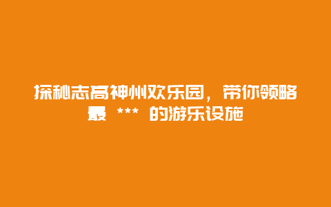 探秘志高神州欢乐园，带你领略最 *** 的游乐设施