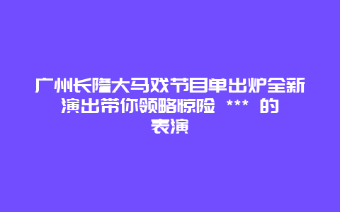 广州长隆大马戏节目单出炉全新演出带你领略惊险 *** 的表演