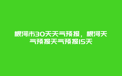 根河市30天天气预报，根河天气预报天气预报15天