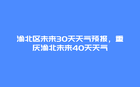 渝北区未来30天天气预报，重庆渝北未来40天天气