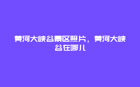 黄河大峡谷景区照片，黄河大峡谷在哪儿