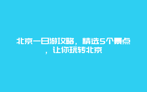 北京一日游攻略，精选5个景点，让你玩转北京