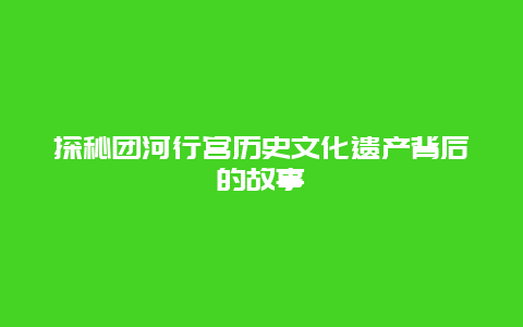 探秘团河行宫历史文化遗产背后的故事