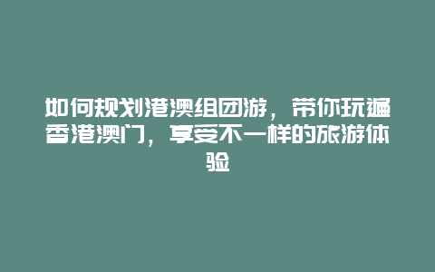 如何规划港澳组团游，带你玩遍香港澳门，享受不一样的旅游体验