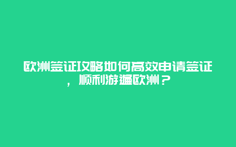 欧洲签证攻略如何高效申请签证，顺利游遍欧洲？