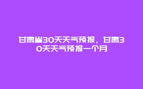 甘肃省30天天气预报，甘肃30天天气预报一个月