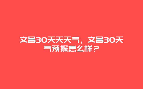 文昌30天天天气，文昌30天气预报怎么样？