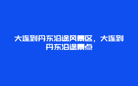 大连到丹东沿途风景区，大连到丹东沿途景点