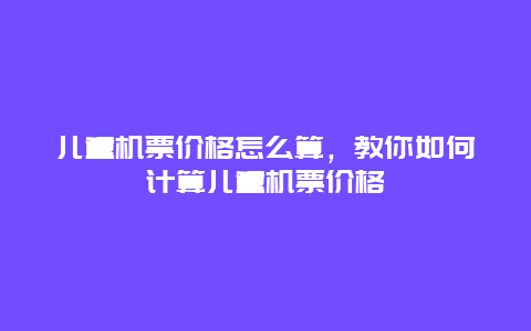 儿童机票价格怎么算，教你如何计算儿童机票价格