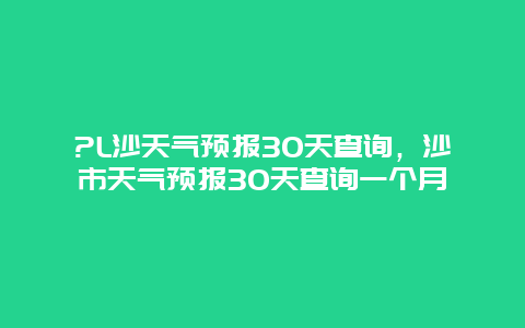 ?L沙天气预报30天查询，沙市天气预报30天查询一个月