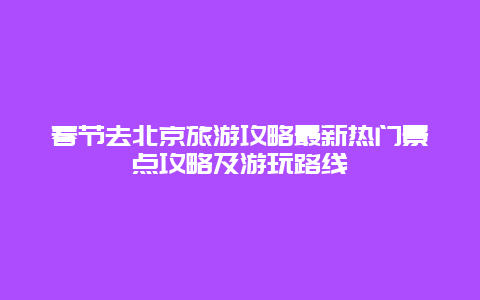 春节去北京旅游攻略最新热门景点攻略及游玩路线