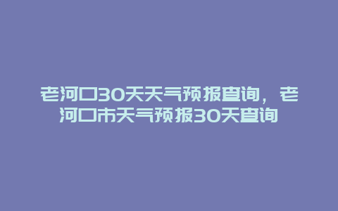 老河口30天天气预报查询，老河口市天气预报30天查询