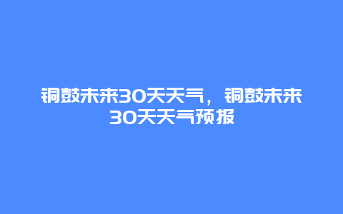 铜鼓未来30天天气，铜鼓未来30天天气预报