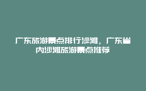 广东旅游景点排行沙滩，广东省内沙滩旅游景点推荐