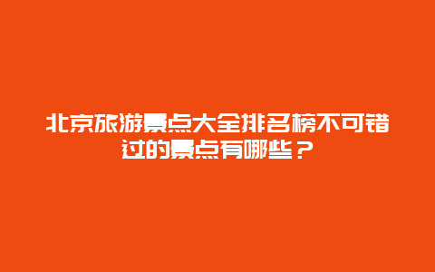 北京旅游景点大全排名榜不可错过的景点有哪些？