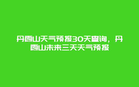 丹霞山天气预报30天查询，丹霞山未来三天天气预报