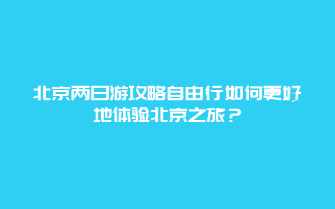 北京两日游攻略自由行如何更好地体验北京之旅？