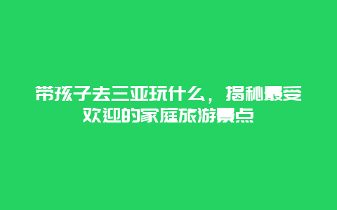 带孩子去三亚玩什么，揭秘最受欢迎的家庭旅游景点