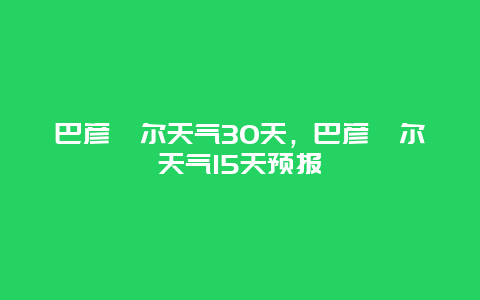 巴彦淖尔天气30天，巴彦淖尔天气15天预报