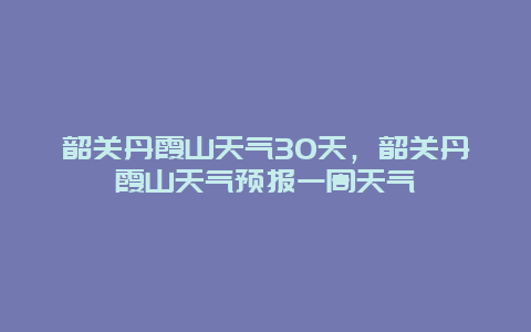 韶關(guān)丹霞山天氣30天，韶關(guān)丹霞山天氣預(yù)報(bào)一周天氣插圖