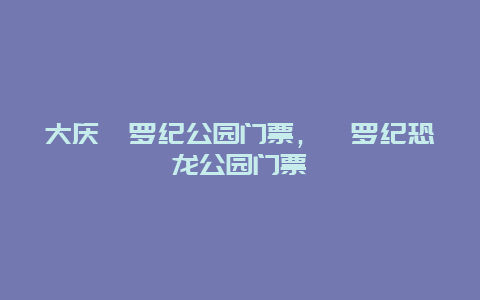 大庆侏罗纪公园门票，侏罗纪恐龙公园门票