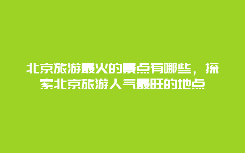 北京旅游最火的景点有哪些，探索北京旅游人气最旺的地点