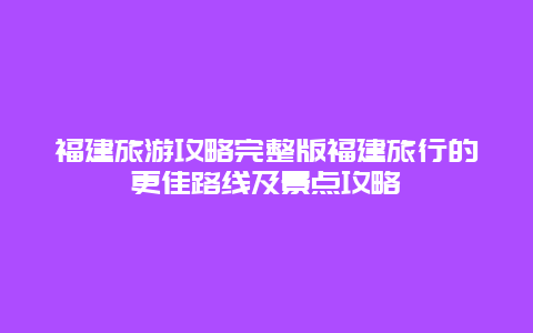 福建旅游攻略完整版福建旅行的更佳路线及景点攻略