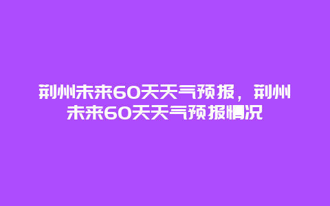 荆州未来60天天气预报，荆州未来60天天气预报情况