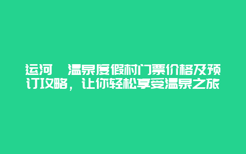 运河苑温泉度假村门票价格及预订攻略，让你轻松享受温泉之旅