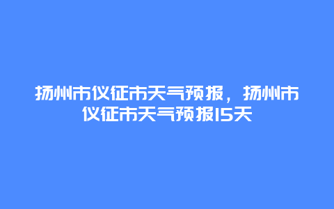 扬州市仪征市天气预报，扬州市仪征市天气预报15天