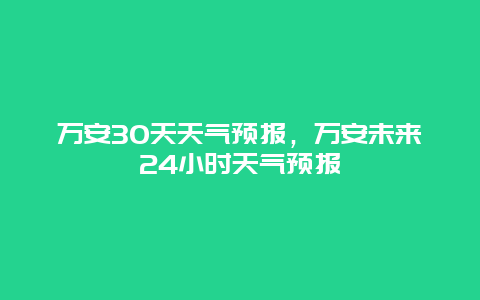 万安30天天气预报，万安未来24小时天气预报