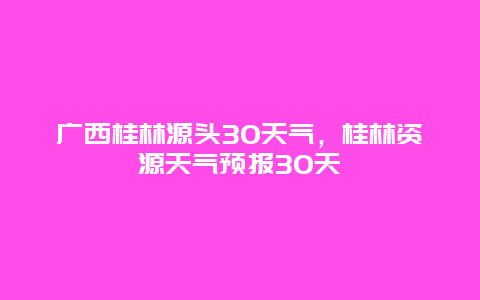 广西桂林源头30天气，桂林资源天气预报30天