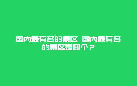 国内最有名的景区 国内最有名的景区是哪个？