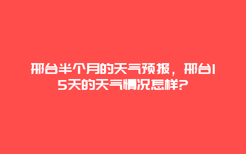 邢台半个月的天气预报，邢台15天的天气情况怎样?