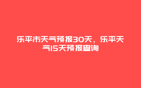 乐平市天气预报30天，乐平天气15天预报查询