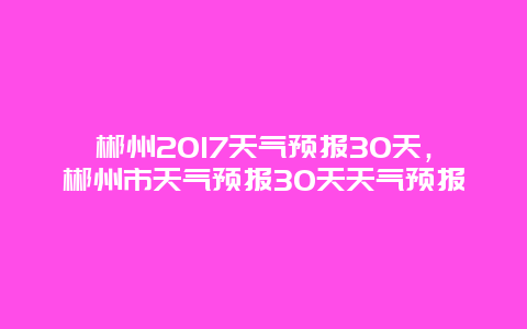 郴州2017天气预报30天，郴州市天气预报30天天气预报