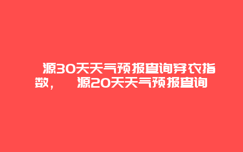 婺源30天天气预报查询穿衣指数，婺源20天天气预报查询