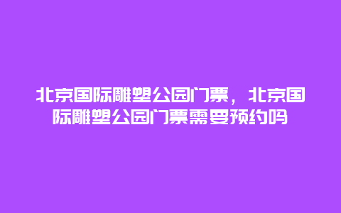 北京国际雕塑公园门票，北京国际雕塑公园门票需要预约吗