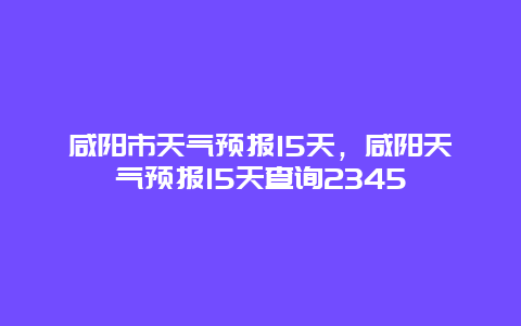 咸阳市天气预报15天，咸阳天气预报15天查询2345